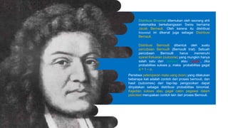 Distribusi Binomial ditemukan oleh seorang ahli
matematika berkebangsaan Swiss bernama
Jacob Bernauli. Oleh karena itu distribusi
binomial ini dikenal juga sebagai Distribusi
Bernauli.
Distribusi Bernoulli dibentuk oleh suatu
percobaan Bernoulli (Bernoulli trial). Sebuah
percobaan Bernoulli harus memenuhi
syarat:Keluaran (outcome) yang mungkin hanya
salah satu dari “sukses” atau “gagal”, Jika
probabilitas sukses p, maka probabilitas gagal
q = 1 – p.
Peristiwa pelemparan mata uang (koin) yang dilakukan
beberapa kali adalah contoh dari proses bernouli, dan
hasil (outcomes) dari tiap-tap pengocokan dapat
dinyatakan sebagai distribusi probabilitas binomial.
Kejadian sukses atau gagal calon pegawai dalam
psikotest merupakan contoh lain dari proses Bernouli.
 
