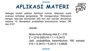 APLIKASI MATERI
Sebagai contoh aplikasi distribusi normal, dilakukan suatu
evaluasi terhadap pengobatan TB menggunakan Rifampicin
dengan rata-rata kesimpulan 200 hari dan standar deviasinya
sebesar 10. Berapakah probabilitas kesembuhan antara 190
dan 210?
Jawab:
Mula-mula dihitung nilai Z = 210
Z = (210-200)/10 = 1 = 0,3413
Jadi, probabilitas kesembuhan 190 sampai
210 = 0,3413 + 0,3413 = 0,6826
 