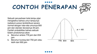 CONTOH PENERAPAN
Sebuah perusahaan bola lampu pijar
mengetahui bahwa umur lampunya
(sebelum putus) terdistribusi secara
normal dengan rata-rata umurnya 800
jam dan standar deviasinya 40 jam.
Carilah probabilitas bahwa sebuah
bolam produksinya akan:
a. Berumur antara 778 jam dan 834
jam
b. Berumur kurang dari 750 jam atau
lebih dari 900 jam
 