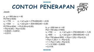 CONTOH PENERAPAN
Jawab:
a. μ = 800 dan σ = 40
P(778<x<834)
x1 = 778 → z1 = (x1-μ)/σ = (778-800)/40 = -0,55
x2 = 834 → z2 = (x2-μ)/σ = (834-800)/40 = 0,85
P(778<x<834) = P(-0,55<z<0,85)
= P(z<0,85) – P(z<-0,55)
= 0,8023 – 0,2912
= 0,5111
b. μ = 800 dan σ = 40
P(x< 750 atau x>900)
x1 =750 → z1 = (x1-μ)/σ = (750-800)/40 = -1,25
x2 =900 → z2 = (x2-μ)/σ = (900-800)/40 = 2,5
P(x< 750 ataux>900) = P(z<-1,25) + P(z>2,5)
= P(z<-1,25) + 1 – P(z<2,5)
= 1 + P(z<-1,25) – P(z<2,5)
= 1 + 0,1056 – 0,9938
= 0,1118
 