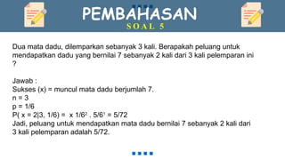 PEMBAHASAN
S O A L 5
Dua mata dadu, dilemparkan sebanyak 3 kali. Berapakah peluang untuk
mendapatkan dadu yang bernilai 7 sebanyak 2 kali dari 3 kali pelemparan ini
?
Jawab :
Sukses (x) = muncul mata dadu berjumlah 7.
n = 3
p = 1/6
P( x = 2|3, 1/6) = x 1/62
. 5/61
= 5/72
Jadi, peluang untuk mendapatkan mata dadu bernilai 7 sebanyak 2 kali dari
3 kali pelemparan adalah 5/72.
 