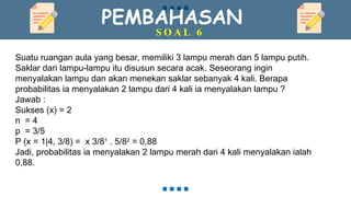 PEMBAHASAN
S O A L 6
Suatu ruangan aula yang besar, memiliki 3 lampu merah dan 5 lampu putih.
Saklar dari lampu-lampu itu disusun secara acak. Seseorang ingin
menyalakan lampu dan akan menekan saklar sebanyak 4 kali. Berapa
probabilitas ia menyalakan 2 lampu dari 4 kali ia menyalakan lampu ?
Jawab :
Sukses (x) = 2
n = 4
p = 3/5
P (x = 1|4, 3/8) = x 3/81
. 5/82
= 0,88
Jadi, probabilitas ia menyalakan 2 lampu merah dari 4 kali menyalakan ialah
0,88.
 