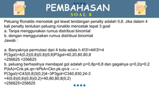 PEMBAHASAN
S O A L 8
Peluang Ronaldo mencetak gol lewat tendangan penalty adalah 0,8. Jika dalam 4
kali penalty tentukan peluang ronaldo mencetak tepat 3 goal
a. Tanpa menggunakan rumus distribusi binomial
b. dengan menggunakan rumus distribusi binomial
Jawab :
a. Banyaknya permutasi dari 4 bola adala h 4!3!=44!3!=4
P(3gol)=4(0,2)(0,8)(0,8)(0,8)P3gol=40,20,80,80,8
=256625 =256625
b. peluang berhasilnya mendapat gol adalah p=0,8p=0,8 dan gagalnya q=0,2q=0,2
P(kA)=Cnk.pk.qn−kPkA=Ckn.pk.qn-k →→
P(3gol)=C43(0,8)3(0,2)4−3P3gol=C340,830,24-3
=4(0,8)(0,8)(0,8)(0,2)=40,80,80,8(0,2)
=256625=256625
 