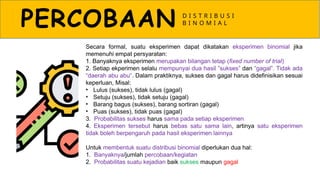 PERCOBAAN D I S T R I B U S I
B I N O M I A L
Secara formal, suatu eksperimen dapat dikatakan eksperimen binomial jika
memenuhi empat persyaratan:
1. Banyaknya eksperimen merupakan bilangan tetap (fixed number of trial)
2. Setiap ekperimen selalu mempunyai dua hasil ”sukses” dan ”gagal”. Tidak ada
daerah abu abu
‟ ‟. Dalam praktiknya, sukses dan gagal harus didefinisikan sesuai
keperluan, Misal:
• Lulus (sukses), tidak lulus (gagal)
• Setuju (sukses), tidak setuju (gagal)
• Barang bagus (sukses), barang sortiran (gagal)
• Puas (sukses), tidak puas (gagal)
3. Probabilitas sukses harus sama pada setiap eksperimen
4. Eksperimen tersebut harus bebas satu sama lain, artinya satu eksperimen
tidak boleh berpengaruh pada hasil eksperimen lainnya
Untuk membentuk suatu distribusi binomial diperlukan dua hal:
1. Banyaknya/jumlah percobaan/kegiatan
2. Probabilitas suatu kejadian baik sukses maupun gagal
 