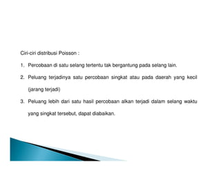 Ciri-ciri distribusi Poisson :
1. Percobaan di satu selang tertentu tak bergantung pada selang lain.
2. Peluang terjadinya satu percobaan singkat atau pada daerah yang kecil
(jarang terjadi)
3. Peluang lebih dari satu hasil percobaan alkan terjadi dalam selang waktu
yang singkat tersebut, dapat diabaikan.
 