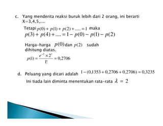 c. Yang menderita reaksi buruk lebih dari 2 orang, ini berarti
X=3,4,5,....
Tetapi maka1.....)2()1()0( =+++ ppp
)2()1()0(1....)4()3( ppppp −−−=++
Harga-harga dan sudah
dihitung diatas.
)0(p )2(p
2706,0
!1
2
)1(
12
=
×
=
−
e
p
!1
d. Peluang yang dicari adalah
Ini tiada lain diminta menentukan rata-rata 2=λ
3235,0)2706,02706,01353,0(1 =++−
 