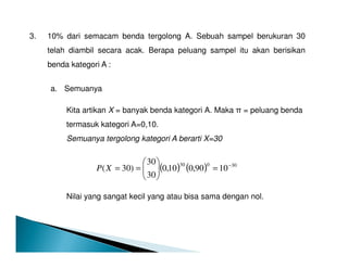 3. 10% dari semacam benda tergolong A. Sebuah sampel berukuran 30
telah diambil secara acak. Berapa peluang sampel itu akan berisikan
benda kategori A :
a. Semuanya
Kita artikan X = banyak benda kategori A. Maka π = peluang benda
termasuk kategori A=0,10.
Semuanya tergolong kategori A berarti X=30
( ) ( ) 30030
1090,010,0
30
30
)30( −
=





==XP
Nilai yang sangat kecil yang atau bisa sama dengan nol.
 