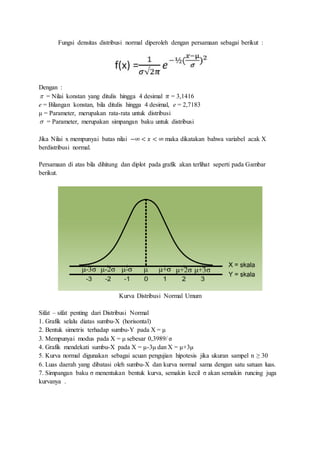 Fungsi densitas distribusi normal diperoleh dengan persamaan sebagai berikut :
Dengan :
 = Nilai konstan yang ditulis hingga 4 desimal 𝜋 = 3,1416
e = Bilangan konstan, bila ditulis hingga 4 desimal, e = 2,7183
μ = Parameter, merupakan rata-rata untuk distribusi
 = Parameter, merupakan simpangan baku untuk distribusi
Jika Nilai x mempunyai batas nilai −∞ < 𝑥 < ∞ maka dikatakan bahwa variabel acak X
berdistribusi normal.
Persamaan di atas bila dihitung dan diplot pada grafik akan terlihat seperti pada Gambar
berikut.
Kurva Distribusi Normal Umum
Sifat – sifat penting dari Distribusi Normal
1. Grafik selalu diatas sumbu-X (horisontal)
2. Bentuk simetris terhadap sumbu-Y pada X = μ
3. Mempunyai modus pada X = μ sebesar 0,3989/ σ
4. Grafik mendekati sumbu-X pada X = μ-3μ dan X = μ+3μ
5. Kurva normal digunakan sebagai acuan pengujian hipotesis jika ukuran sampel n ≥ 30
6. Luas daerah yang dibatasi oleh sumbu-X dan kurva normal sama dengan satu satuan luas.
7. Simpangan baku σ menentukan bentuk kurva, semakin kecil σ akan semakin runcing juga
kurvanya .
 