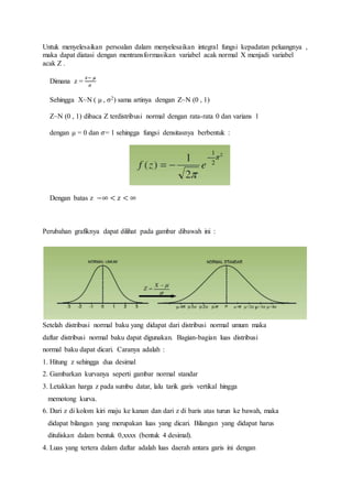Untuk menyelesaikan persoalan dalam menyelesaikan integral fungsi kepadatan peluangnya ,
maka dapat diatasi dengan mentransformasikan variabel acak normal X menjadi variabel
acak Z .
Dimana z =
𝑥− 𝜇
𝜎
Sehingga X~N ( μ , σ2) sama artinya dengan Z~N (0 , 1)
Z~N (0 , 1) dibaca Z terdistribusi normal dengan rata-rata 0 dan varians 1
dengan μ = 0 dan 𝜎= 1 sehingga fungsi densitasnya berbentuk :
Dengan batas z −∞ < 𝑧 < ∞
Perubahan grafiknya dapat dilihat pada gambar dibawah ini :
Setelah distribusi normal baku yang didapat dari distribusi normal umum maka
daftar distribusi normal baku dapat digunakan. Bagian-bagian luas distribusi
normal baku dapat dicari. Caranya adalah :
1. Hitung z sehingga dua desimal
2. Gambarkan kurvanya seperti gambar normal standar
3. Letakkan harga z pada sumbu datar, lalu tarik garis vertikal hingga
memotong kurva.
6. Dari z di kolom kiri maju ke kanan dan dari z di baris atas turun ke bawah, maka
didapat bilangan yang merupakan luas yang dicari. Bilangan yang didapat harus
dituliskan dalam bentuk 0,xxxx (bentuk 4 desimal).
4. Luas yang tertera dalam daftar adalah luas daerah antara garis ini dengan
 