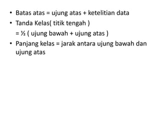 • Batas atas = ujung atas + ketelitian data
• Tanda Kelas( titik tengah )
= ½ ( ujung bawah + ujung atas )
• Panjang kelas = jarak antara ujung bawah dan
ujung atas
 