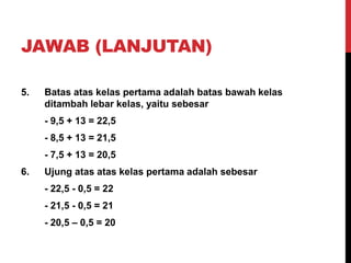 JAWAB (LANJUTAN)
5. Batas atas kelas pertama adalah batas bawah kelas
ditambah lebar kelas, yaitu sebesar
- 9,5 + 13 = 22,5
- 8,5 + 13 = 21,5
- 7,5 + 13 = 20,5
6. Ujung atas atas kelas pertama adalah sebesar
- 22,5 - 0,5 = 22
- 21,5 - 0,5 = 21
- 20,5 – 0,5 = 20
 