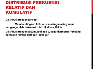 DISTRIBUSI FREKUENSI
RELATIF DAN
KUMULATIF
Distribusi frekuensi relatif
Membandingkan frekuensi masing-masing kelas
dengan jumlah frekuensi total dikalikan 100 %
Distribusi frekuensi kumulatif ada 2, yaitu distribusi frekuensi
kumulatif kurang dari dan lebih dari
 
