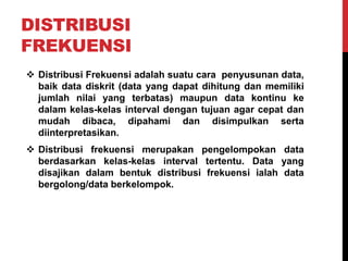 DISTRIBUSI
FREKUENSI
 Distribusi Frekuensi adalah suatu cara penyusunan data,
baik data diskrit (data yang dapat dihitung dan memiliki
jumlah nilai yang terbatas) maupun data kontinu ke
dalam kelas-kelas interval dengan tujuan agar cepat dan
mudah dibaca, dipahami dan disimpulkan serta
diinterpretasikan.
 Distribusi frekuensi merupakan pengelompokan data
berdasarkan kelas-kelas interval tertentu. Data yang
disajikan dalam bentuk distribusi frekuensi ialah data
bergolong/data berkelompok.
 