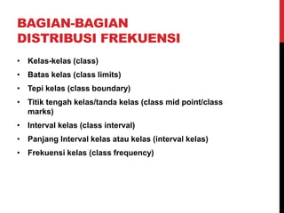 BAGIAN-BAGIAN
DISTRIBUSI FREKUENSI
• Kelas-kelas (class)
• Batas kelas (class limits)
• Tepi kelas (class boundary)
• Titik tengah kelas/tanda kelas (class mid point/class
marks)
• Interval kelas (class interval)
• Panjang Interval kelas atau kelas (interval kelas)
• Frekuensi kelas (class frequency)
 