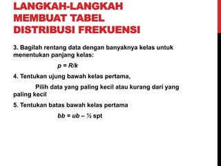 LANGKAH-LANGKAH
MEMBUAT TABEL
DISTRIBUSI FREKUENSI
3. Bagilah rentang data dengan banyaknya kelas untuk
menentukan panjang kelas:
p = R/k
4. Tentukan ujung bawah kelas pertama,
Pilih data yang paling kecil atau kurang dari yang
paling kecil
5. Tentukan batas bawah kelas pertama
bb = ub – ½ spt
 