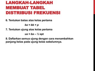 LANGKAH-LANGKAH
MEMBUAT TABEL
DISTRIBUSI FREKUENSI
6. Tentukan batas atas kelas pertama
ba = bb + p
7. Tentukan ujung atas kelas pertama
ua = ba – ½ spt
8. Daftarkan semua ujung dengan cara menambahkan
panjang kelas pada ujung kelas sebelumnya.
 