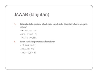 JAWAB (lanjutan)
5. Batas atas kelas pertama adalah batas bawah kelas ditambah lebar kelas, yaitu
sebesar
- 9,5 + 13 = 22,5
- 8,5 + 13 = 21,5
- 7,5 + 13 = 20,5- 7,5 + 13 = 20,5
6. Limit atas kelas pertama adalah sebesar
- 22,5 - 0,5 = 22
- 21,5 - 0,5 = 21
- 20,5 – 0,5 = 20
 