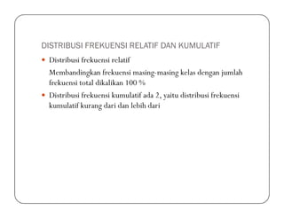 DISTRIBUSI FREKUENSI RELATIF DAN KUMULATIF
Distribusi frekuensi relatif
Membandingkan frekuensi masing-masing kelas dengan jumlah
frekuensi total dikalikan 100 %
Distribusi frekuensi kumulatif ada 2, yaitu distribusi frekuensi
kumulatif kurang dari dan lebih darikumulatif kurang dari dan lebih dari
 