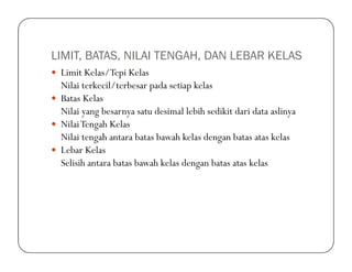 LIMIT, BATAS, NILAI TENGAH, DAN LEBAR KELAS
Limit Kelas/Tepi Kelas
Nilai terkecil/terbesar pada setiap kelas
Batas Kelas
Nilai yang besarnya satu desimal lebih sedikit dari data aslinya
NilaiTengah Kelas
Nilai tengah antara batas bawah kelas dengan batas atas kelasNilai tengah antara batas bawah kelas dengan batas atas kelas
Lebar Kelas
Selisih antara batas bawah kelas dengan batas atas kelas
 