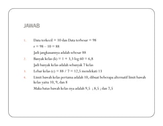 JAWAB
1. Data terkecil = 10 dan Data terbesar = 98
r = 98 – 10 = 88
Jadi jangkauannya adalah sebesar 88
2. Banyak kelas (k) = 1 + 3,3 log 60 = 6,8
Jadi banyak kelas adalah sebanyak 7 kelasJadi banyak kelas adalah sebanyak 7 kelas
3. Lebar kelas (c) = 88 / 7 = 12,5 mendekati 13
4. Limit bawah kelas pertama adalah 10, dibuat beberapa alternatif limit bawah
kelas yaitu 10, 9, dan 8
Maka batas bawah kelas-nya adalah 9,5 ; 8,5 ; dan 7,5
 