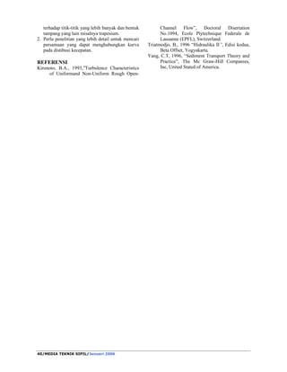 MEDIA TEKNIK SIPIL/Januari 2006/37 
pengukuran suhu air, kemiringan muka air (Sw), 
dan selanjutnya dilakukan pengukuran yang 
diawali dari posisi 1/2B (ditengah tampang), lalu 
pengukuran ketepi pada posisi 3/8B, 2/8B, 1/8B 
dan 1/16B, untuk lebih jelasnya maka dilihat pada 
gambar 2 tentang detail pengukuran arah vertikal 
dan tranversal, sedang gambar 3 adalah bagan alir 
penelitian, sebagai berikut 
Gambar 3. Bagan alir penelitian 
HASIL DAN PEMBAHASAN 
Hasil dan analisis pada penelitian ini diberikan 
pada Tabel 1. 
Kontur distribusi kecepatan tampang segiempat 
yang diperoleh dari pengukuran adalah sebagai 
berikut 
Gambar 3. Kontur distribusi kecepatan 
Tampak kontur distribusi kecepatan aliran pada 
gambar menggambarkan kecenderungan nilai 
semakin kecil ketika semakin ke dasar dan 
semakin keatas diperoleh kondisi maksimal. 
1,0 
0,8 
0,6 
0,4 
0,2 
0,0 
0 20 40 60 80 100 120 140 160 
U (cm/d) 
y/D 
FMQ1S1 
Uy rerata 
(127; 0,45) 
Gambar 4. Distribusi kecepatan 
Pada gambar diatas tampak grafik tidak 
bersinggungan pada daerah transisi yaitu derah 
antara inner region dan outer region. Pada garis 
putus-putus pada tinjauan arah vertikal diperoleh 
bahwa Uy (kecepatan rata-rata) adalah pada posisi 
y/D 9 0.45 dari dasar saluran yang besarnya 127 
cm/dt. Sedangkan bila ditinjau dari arah tranversal 
pada total jarak dari tepi saluran, diperoleh posisi 
rata-rata pengukuran dari dinding tepi saluran 
adalah Z/B 9 0,27. 
Hasil demikian menunjukkan bahwa kekasaran 
dinding dan dasar saluran mempengaruhi besarnya 
kecepatan aliran di setiap titik ketinggian. 
Berdasarkan gambar rencana saluran terlihat 
bahwa dasar saluran adalah berbutir dan dari 
grafik diagram grain size diperoleh diameter 
butiran medium (dm) = 18 mm, dipakai dalam 
analisis kecepatan gesek kritis ( * u cr) terhadap 
kecepatan gesek * u yang terjadi, seperti yang 
tercantum dalam tabel 2 berikut 
Tabel 2. Perhitungan nilai * u cr 
Kode * u * u cr 
Running (m/det) (m/det) 
FMQ1S1A 0.0813 0.1265 
FMQ2S2A 0.0875 0.1265 
FMQ3S3A 0.0563 0.1265 
FMQ4S4A 0.0563 0.1265 
FMQ5S5A 0.0580 0.1265 
FMQ6S6A 0.0810 0.1265 
FMQ7S7A 0.0505 0.1265 
FMQ8S8A 0.0782 0.1265 
FMQ9S9A 0.0414 0.1265 
FMQ10S10A 0.0651 0.1265 
 