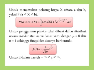Untuk menentukan peluang harga X antara a dan b,
yakni P (a < X < b).
b

P(a  X  b)   (

2 ) 1 e

1 x 2
 (
)
2 

dx

a

Untuk penggunaan praktis telah dibuat daftar distribusi
normal standar atau normal baku yaitu dengan µ = 0 dan
σ = 1 sehingga fungsi densitasnya berbentuk:
1  1 z2
f ( z)  
e2
2

Untuk z dalam daerah – ∞ < z < ∞.

 