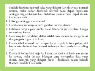 1.
2.
3.
4.
5.

6.

Setelah distribusi normal baku yang didapat dari distribusi normal
umum, maka daftar distribusi normal baku dapat digunakan
sehingga bagian-bagian luas distribusi normal baku dapat dicari.
Caranya adalah :
Hitung z sehingga dua desimal
Gambarkan kurvanya seperti gambar normal standar
Letakkan harga z pada sumbu datar, lalu tarik garis vertikal hingga
memotong kurva.
Luas yang tertera dalam daftar adalah luas daerah antara garis ini
dengan garis tegak di titik nol.
Dalam tabel normal cari tempat harga z pada kolom paling kiri
hanya satu desimal dan desimal keduanya dicari pada baris paling
atas.
Dari z di kolom kiri maju ke kanan dan dari z di baris atas turun
ke bawah, maka didapat bilangan yang merupakan luas yang
dicari. Bilangan yang didapat harus dituliskan dalam bentuk
0,xxxx (bentuk 4 desimal).

 