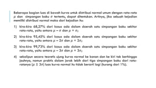 Beberapa bagian luas di bawah kurva untuk distribusi normal umum dengan rata-rata
𝜇 dan simpangan baku 𝜎 tertentu, dapat ditentukan. Artinya, jika sebuah kejadian
memiliki distribusi normal maka dari kejadian itu:
1) kira-kira 68,27% dari kasus ada dalam daerah satu simpangan baku sekitar
rata-rata, yaitu antara 𝜇 – 𝜎 dan 𝜇 + 𝜎;
2) kira-kira 95,45% dari kasus ada dalam daerah satu simpangan baku sekitar
rata-rata, yaitu antara 𝜇 – 2𝜎 dan 𝜇 + 2𝜎;
3) kira-kira 99,73% dari kasus ada dalam daerah satu simpangan baku sekitar
rata-rata, yaitu antara 𝜇 – 3𝜎 dan 𝜇 + 3𝜎;
4) sekalipun secara teoretis ujung kurva normal ke kanan dan ke kiri tak berhingga
jauhnya, namun praktis dalam jarak lebih dari tiga simpangan baku dari rata-
ratanya (𝜇 ± 3𝜎) luas kurva normal itu tidak berarti lagi (kurang dari 1%).
 