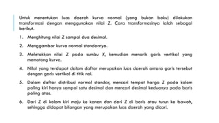 Untuk menentukan luas daerah kurva normal (yang bukan baku) dilakukan
transformasi dengan menggunakan nilai Z. Cara transformasinya ialah sebagai
berikut.
1. Menghitung nilai Z sampai dua desimal.
2. Menggambar kurva normal standarnya.
3. Meletakkan nilai Z pada sumbu X, kemudian menarik garis vertikal yang
memotong kurva.
4. Nilai yang terdapat dalam daftar merupakan luas daerah antara garis tersebut
dengan garis vertikal di titik nol.
5. Dalam daftar distribusi normal standar, mencari tempat harga Z pada kolom
paling kiri hanya sampai satu desimal dan mencari desimal keduanya pada baris
paling atas.
6. Dari Z di kolom kiri maju ke kanan dan dari Z di baris atau turun ke bawah,
sehingga didapat bilangan yang merupakan luas daerah yang dicari.
 