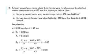 2. Sebuah perusahaan memproduksi bola lampu yang ketahanannya berdistribusi
normal dengan rata-rata 825 jam dan simpangan baku 45 jam.
a. Berapap persen lampu yang ketahanannya antara 800 dan 860 jam?
b. Berapa banyak lampu yang tahan lebih dari 950 jam, jika diproduksi 5.000
lampu?
Penyelesaian:
𝜇 = 825 jam dan 𝜎 = 45 jam
a. 𝑋1 = 800 jam
𝑋2 = 860 jam
𝑍1 =
𝑋1 − 𝜇
𝜎
=
800 − 825
45
= −0,55
𝑍2 =
𝑋2 − 𝜇
𝜎
=
860 − 825
45
= 0,78
 
