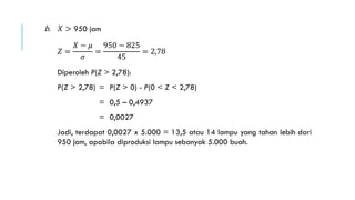 b. 𝑋 > 950 jam
𝑍 =
𝑋 − 𝜇
𝜎
=
950 − 825
45
= 2,78
Diperoleh P(Z > 2,78):
P(Z > 2,78) = P(Z > 0) - P(0 < Z < 2,78)
= 0,5 – 0,4937
= 0,0027
Jadi, terdapat 0,0027 x 5.000 = 13,5 atau 14 lampu yang tahan lebih dari
950 jam, apabila diproduksi lampu sebanyak 5.000 buah.
 