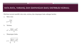 RATA-RATA, VARIANS, DAN SIMPANGAN BAKU DISTRIBUSI NORMAL
Distribusi normal memiliki rata-rata, varians, dan simpangan baku sebagai berikut.
a. Rata-rata:
𝜇 =
𝑋
𝑛
b. Varians:
𝜎2
=
𝑋 − 𝜇 2
𝑛
c. Simpangan baku:
𝜎 =
𝑋 − 𝜇 2
𝑛
 