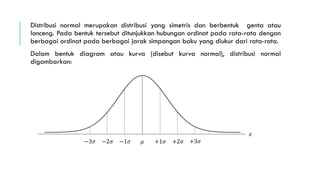 Distribusi normal merupakan distribusi yang simetris dan berbentuk genta atau
lonceng. Pada bentuk tersebut ditunjukkan hubungan ordinat pada rata-rata dengan
berbagai ordinat pada berbagai jarak simpangan baku yang diukur dari rata-rata.
Dalam bentuk diagram atau kurva (disebut kurva normal), distribusi normal
digambarkan:
−3𝜎 −2𝜎 −1𝜎 +1𝜎 +2𝜎 +3𝜎𝜇
𝑧
 