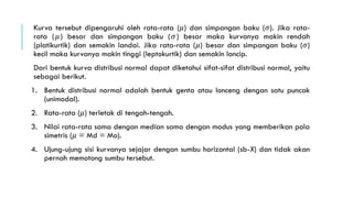 Kurva tersebut dipengaruhi oleh rata-rata (𝜇) dan simpangan baku (𝜎). Jika rata-
rata (𝜇) besar dan simpangan baku (𝜎) besar maka kurvanya makin rendah
(platikurtik) dan semakin landai. Jika rata-rata (𝜇) besar dan simpangan baku (𝜎)
kecil maka kurvanya makin tinggi (leptokurtik) dan semakin lancip.
Dari bentuk kurva distribusi normal dapat diketahui sifat-sifat distribusi normal, yaitu
sebagai berikut.
1. Bentuk distribusi normal adalah bentuk genta atau lonceng dengan satu puncak
(unimodal).
2. Rata-rata (𝜇) terletak di tengah-tengah.
3. Nilai rata-rata sama dengan median sama dengan modus yang memberikan pola
simetris (𝜇 = Md = Mo).
4. Ujung-ujung sisi kurvanya sejajar dengan sumbu horizontal (sb-X) dan tidak akan
pernah memotong sumbu tersebut.
 