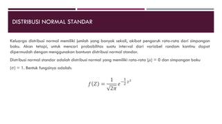 DISTRIBUSI NORMAL STANDAR
Keluarga distribusi normal memiliki jumlah yang banyak sekali, akibat pengaruh rata-rata dari simpangan
baku. Akan tetapi, untuk mencari probabilitas suatu interval dari variabel random kontinu dapat
dipermudah dengan menggunakan bantuan distribusi normal standar.
Distribusi normal standar adalah distribusi normal yang memiliki rata-rata (𝜇) = 0 dan simpangan baku
(𝜎) = 1. Bentuk fungsinya adalah:
𝑓 𝑍 =
1
2𝜋
𝑒−
1
2
𝑧2
 