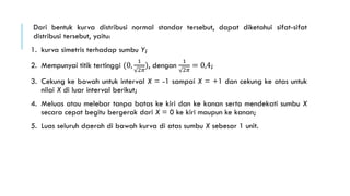 Dari bentuk kurva distribusi normal standar tersebut, dapat diketahui sifat-sifat
distribusi tersebut, yaitu:
1. kurva simetris terhadap sumbu Y;
2. Mempunyai titik tertinggi (0,
1
2𝜋
), dengan
1
2𝜋
= 0,4;
3. Cekung ke bawah untuk interval X = -1 sampai X = +1 dan cekung ke atas untuk
nilai X di luar interval berikut;
4. Meluas atau melebar tanpa batas ke kiri dan ke kanan serta mendekati sumbu X
secara cepat begitu bergerak dari X = 0 ke kiri maupun ke kanan;
5. Luas seluruh daerah di bawah kurva di atas sumbu X sebesar 1 unit.
 