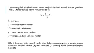 Untuk mengubah distribusi normal umum menjadi distribusi normal standar, gunakan
nilai Z (standard units). Bentuk rumusnya adalah:
𝑍 =
𝑋 − 𝜇
𝜎
Keterangan:
𝑧 = variabel normal standar
𝑋 = nilai variabel random
𝜇 = rata-rata variabel random
𝜎 = simpangan baku variabel random
Nilai Z (standard units) adalah angka atau indeks yang menyatakan penyimpangan
suatu nilai variabel random (𝑋) dari rata-rata (𝜇) dihitung dalam satuan simpangan
baku (𝜎).
 