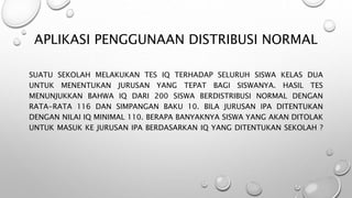 APLIKASI PENGGUNAAN DISTRIBUSI NORMAL
SUATU SEKOLAH MELAKUKAN TES IQ TERHADAP SELURUH SISWA KELAS DUA
UNTUK MENENTUKAN JURUSAN YANG TEPAT BAGI SISWANYA. HASIL TES
MENUNJUKKAN BAHWA IQ DARI 200 SISWA BERDISTRIBUSI NORMAL DENGAN
RATA-RATA 116 DAN SIMPANGAN BAKU 10. BILA JURUSAN IPA DITENTUKAN
DENGAN NILAI IQ MINIMAL 110. BERAPA BANYAKNYA SISWA YANG AKAN DITOLAK
UNTUK MASUK KE JURUSAN IPA BERDASARKAN IQ YANG DITENTUKAN SEKOLAH ?
 