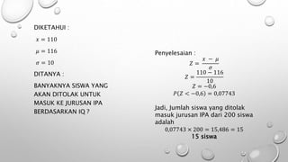 DIKETAHUI :
𝑥 = 110
𝜇 = 116
𝜎 = 10
DITANYA :
BANYAKNYA SISWA YANG
AKAN DITOLAK UNTUK
MASUK KE JURUSAN IPA
BERDASARKAN IQ ?
Penyelesaian :
𝑍 =
𝑥 − 𝜇
𝜎
𝑍 =
110 − 116
10
𝑍 = −0,6
𝑃 𝑍 < −0,6 = 0,07743
Jadi, Jumlah siswa yang ditolak
masuk jurusan IPA dari 200 siswa
adalah
0,07743 × 200 = 15,486 = 15
15 siswa
 