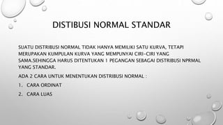 DISTIBUSI NORMAL STANDAR
SUATU DISTRIBUSI NORMAL TIDAK HANYA MEMILIKI SATU KURVA, TETAPI
MERUPAKAN KUMPULAN KURVA YANG MEMPUNYAI CIRI-CIRI YANG
SAMA.SEHINGGA HARUS DITENTUKAN 1 PEGANGAN SEBAGAI DISTRIBUSI NPRMAL
YANG STANDAR.
ADA 2 CARA UNTUK MENENTUKAN DISTRIBUSI NORMAL :
1. CARA ORDINAT
2. CARA LUAS
 