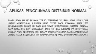 APLIKASI PENGGUNAAN DISTRIBUSI NORMAL
SUATU SEKOLAH MELAKUKAN TES IQ TERHADAP SELURUH SISWA KELAS DUA
UNTUK MENENTUKAN JURUSAN YANG TEPAT BAGI SISWANYA. HASIL TES
MENUNJUKKAN BAHWA IQ DARI 200 SISWA BERDISTRIBUSI NORMAL DENGAN
RATA-RATA 116 DAN SIMPANGAN BAKU 10. BILA JURUSAN IPA DITENTUKAN
DENGAN NILAI IQ MINIMAL 110. BERAPA BANYAKNYA SISWA YANG AKAN DITOLAK
UNTUK MASUK KE JURUSAN IPA BERDASARKAN IQ YANG DITENTUKAN SEKOLAH ?
 