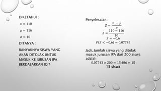 DIKETAHUI :
𝑥 = 110
𝜇 = 116
𝜎 = 10
DITANYA :
BANYAKNYA SISWA YANG
AKAN DITOLAK UNTUK
MASUK KE JURUSAN IPA
BERDASARKAN IQ ?
Penyelesaian :
𝑍 =
𝑥 − 𝜇
𝜎
𝑍 =
110 − 116
10
𝑍 = −0,6
𝑃 𝑍 < −0,6 = 0,07743
Jadi, Jumlah siswa yang ditolak
masuk jurusan IPA dari 200 siswa
adalah
0,07743 × 200 = 15,486 = 15
15 siswa
 