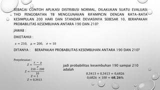 SEBAGAI CONTOH APLIKASI DISTRIBUSI NORMAL, DILAKUKAN SUATU EVALUASI
THD PENGOBATAN TB MENGGUNAKAN RIFAMPICIN DENGAN RATA-RATA
KESIMPULAN 200 HARI DAN STANDAR DEVIASINYA SEBESAR 10. BERAPAKAH
PROBABILITAS KESEMBUHAN ANTARA 190 DAN 210?
JAWAB :
DIKETAHUI :
𝑥 = 210, 𝜇 = 200, 𝜎 = 10
DITANYA : BERAPAKAH PROBABILITAS KESEMBUHAN ANTARA 190 DAN 210?
Penyelesaian :
𝑍 =
𝑥 − 𝜇
𝜎
𝑍 =
210 − 200
10
𝑍 = 1
𝑍 = 0,3413
jadi probabilitas kesembuhan 190 sampai 210
adalah
0,3413 + 0,3413 = 0,6826
0,6826 × 100 = 𝟔𝟖, 𝟐𝟔%
 
