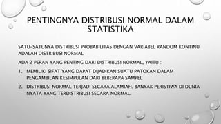 PENTINGNYA DISTRIBUSI NORMAL DALAM
STATISTIKA
SATU-SATUNYA DISTRIBUSI PROBABILITAS DENGAN VARIABEL RANDOM KONTINU
ADALAH DISTRIBUSI NORMAL
ADA 2 PERAN YANG PENTING DARI DISTRIBUSI NORMAL, YAITU :
1. MEMILIKI SIFAT YANG DAPAT DIJADIKAN SUATU PATOKAN DALAM
PENGAMBILAN KESIMPULAN DARI BEBERAPA SAMPEL
2. DISTRIBUSI NORMAL TERJADI SECARA ALAMIAH. BANYAK PERISTIWA DI DUNIA
NYATA YANG TERDISTRIBUSI SECARA NORMAL.
 
