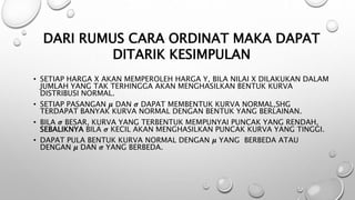 • SETIAP HARGA X AKAN MEMPEROLEH HARGA Y, BILA NILAI X DILAKUKAN DALAM
JUMLAH YANG TAK TERHINGGA AKAN MENGHASILKAN BENTUK KURVA
DISTRIBUSI NORMAL.
• SETIAP PASANGAN 𝝁 DAN 𝝈 DAPAT MEMBENTUK KURVA NORMAL,SHG
TERDAPAT BANYAK KURVA NORMAL DENGAN BENTUK YANG BERLAINAN.
• BILA 𝝈 BESAR, KURVA YANG TERBENTUK MEMPUNYAI PUNCAK YANG RENDAH,
SEBALIKNYA BILA 𝝈 KECIL AKAN MENGHASILKAN PUNCAK KURVA YANG TINGGI.
• DAPAT PULA BENTUK KURVA NORMAL DENGAN 𝝁 YANG BERBEDA ATAU
DENGAN 𝝁 DAN 𝝈 YANG BERBEDA.
DARI RUMUS CARA ORDINAT MAKA DAPAT
DITARIK KESIMPULAN
 