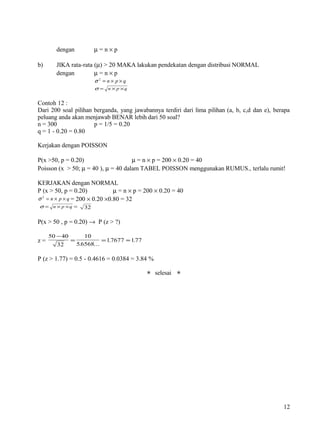 dengan            µ=n×p

b)     JIKA rata-rata (µ) > 20 MAKA lakukan pendekatan dengan distribusi NORMAL
       dengan         µ=n×p
                         σ2 = n× p×q
                         σ = n × p ×q


Contoh 12 :
Dari 200 soal pilihan berganda, yang jawabannya terdiri dari lima pilihan (a, b, c,d dan e), berapa
peluang anda akan menjawab BENAR lebih dari 50 soal?
n = 300               p = 1/5 = 0.20
q = 1 - 0.20 = 0.80

Kerjakan dengan POISSON

P(x >50, p = 0.20)                   µ = n × p = 200 × 0.20 = 40
Poisson (x > 50; µ = 40 ), µ = 40 dalam TABEL POISSON menggunakan RUMUS., terlalu rumit!

KERJAKAN dengan NORMAL
P (x > 50, p = 0.20)            µ = n × p = 200 × 0.20 = 40
σ 2 = n × p × q = 200 × 0.20 ×0.80 = 32
 σ = n × p × q = 32


P(x > 50 , p = 0.20) → P (z > ?)

     50 − 40          10
z=             =             = 1.7677 ≈ 1.77
        32         5.6568...

P (z > 1.77) = 0.5 - 0.4616 = 0.0384 = 3.84 %

                                                selesai 




                                                                                                12
 