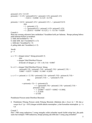 poisson(2; 4.5) = 0.1125
poisson(x < 3; 4.5) = poisson(0;4.5) + poisson(1; 4.5)+ poisson(2; 4.5)
                    = 0.0111 + 0.0500 + 0.1125 = 0.1736

poisson(x > 2;4.5) = poisson(3; 4.5) + poisson(4; 4.5) +...+ poisson(15;4.5)
                   atau
                   = 1 - poisson(x ≤ 2)
                   = 1 - [poisson(0;4.5) + poisson(1; 4.5)+ poisson(2; 4.5)]
                   = 1 - [0.0111 + 0.0500 + 0.1125 ] = 1 - 0.1736 = 0.8264
Contoh 6 :
Rata-rata seorang sekretaris baru melakukan 5 kesalahan ketik per halaman. Berapa peluang bahwa
pada halaman berikut ia membuat:
a. tidak ada kesalahan?(x = 0)
b. tidak lebih dari 3 kesalahan?( x ≤ 3)
c. lebih dari 3 kesalahan?(x >3)
d. paling tidak ada 3 kesalahan (x ≥ 3)

Jawab:
µ=5

a. x = 0 → dengan rumus? hitung poisson(0; 5)
           atau
         → dengan Tabel Distribusi Poisson
           di bawah x:0 dengan µ = 5.0 → (0; 5.0) = 0.0067

b. x ≤ 3 → dengan Tabel Distribusi Poisson hitung
            poisson(0; 5.0) + poisson(1; 5.0) + poisson(2; 5.0) + poisson(3; 5.0) =
            0.0067 + 0.0337 + 0.0842 + 0.1404 = 0.2650

c. x > 3 → poisson( x > 3; 5.0) = poisson(4; 5.0) + poisson(5; 5.0) + poisson (6; 5.0) +
                                  poisson(7; 5.0) + ... + poisson(15; 5.0)
                     atau

               → poisson(x >3) = 1 - poisson(x≤3)
                               = 1 - [poisson(0; 5.0) + poisson(1; 5.0) + poisson(2; 5.0) +
                             poisson(3; 5.0)]
                              = 1 - [0.0067 + 0.0337 + 0.0842 + 0.1404]
                              = 1 - 0.2650
                              = 0.7350

Pendekatan Poisson untuk Distribusi Binomial :

•   Pendekatan Peluang Poisson untuk Peluang Binomial, dilakukan jika n besar (n > 20) dan p
    sangat kecil (p < 0.01) dengan terlebih dahulu menetapkan p dan kemudian menetapkan µ = n
    xp

Contoh 7
Dari 1 000 orang mahasiswa 2 orang mengaku selalu terlambat masuk kuliah setiap hari, jika pada
suatu hari terdapat 5 000 mahasiswa, berapa peluang ada lebih dari 3 orang yang terlambat?
                                                                                              5
 
