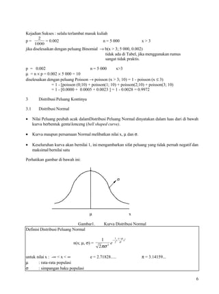 Kejadian Sukses : selalu terlambat masuk kuliah
         2
p=          = 0.002                           n = 5 000             x>3
       1000
jika diselesaikan dengan peluang Binomial → b(x > 3; 5 000, 0.002)
                                            tidak ada di Tabel, jika menggunakan rumus
                                            sangat tidak praktis.

p = 0.002                             n = 5 000      x>3
µ = n × p = 0.002 × 5 000 = 10
diselesaikan dengan peluang Poisson → poisson (x > 3; 10) = 1 - poisson (x ≤ 3)
               = 1 - [poisson (0;10) + poisson(1; 10) + poisson(2;10) + poisson(3; 10)
               = 1 - [0.0000 + 0.0005 + 0.0023 ] = 1 - 0.0028 = 0.9972

3        Distribusi Peluang Kontinyu

3.1      Distribusi Normal

•     Nilai Peluang peubah acak dalamDistribusi Peluang Normal dinyatakan dalam luas dari di bawah
      kurva berbentuk gentalonceng (bell shaped curve).

•     Kurva maupun persamaan Normal melibatkan nilai x, µ dan σ.

•     Keseluruhan kurva akan bernilai 1, ini mengambarkan sifat peluang yang tidak pernah negatif dan
      maksimal bernilai satu

Perhatikan gambar di bawah ini:



                                                          σ




                                       µ                        x

                               Gambar1.        Kurva Distribusi Normal
Definisi Distribusi Peluang Normal
                                                     1 x −µ 2
                                             1      − (    )
                             n(x; µ, σ) =         e  2 σ
                                            2πσ 2



untuk nilai x : -∞ < x < ∞             e = 2.71828.....             π = 3.14159...
µ      : rata-rata populasi
σ      : simpangan baku populasi

                                                                                                   6
 