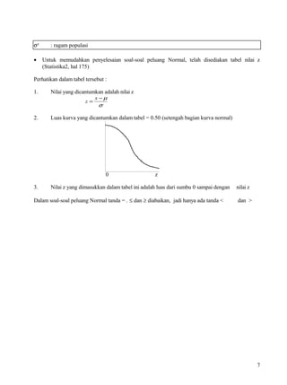 σ²      : ragam populasi

•    Untuk memudahkan penyelesaian soal-soal peluang Normal, telah disediakan tabel nilai z
     (Statistika2, hal 175)

Perhatikan dalam tabel tersebut :

1.      Nilai yang dicantumkan adalah nilai z
                           x −µ
                        z=
                             σ

2.      Luas kurva yang dicantumkan dalam tabel = 0.50 (setengah bagian kurva normal)




                                0                    z

3.      Nilai z yang dimasukkan dalam tabel ini adalah luas dari sumbu 0 sampai dengan   nilai z

Dalam soal-soal peluang Normal tanda = . ≤ dan ≥ diabaikan, jadi hanya ada tanda <       dan >




                                                                                                   7
 