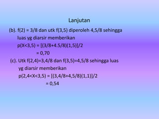 Lanjutan
(b). f(2) = 3/8 dan utk f(3,5) diperoleh 4,5/8 sehingga
luas yg diarsir memberikan
p(X<3,5) = [(3/8+4.5/8)(1,5)]/2
= 0,70
(c). Utk f(2,4)=3,4/8 dan f(3,5)=4,5/8 sehingga luas
yg diarsir memberikan
p(2,4<X<3,5) = [(3,4/8+4,5/8)(1,1)]/2
= 0,54
 